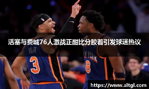 活塞与费城76人激战正酣比分胶着引发球迷热议